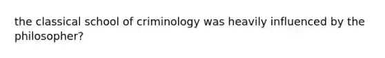 the classical school of criminology was heavily influenced by the philosopher?