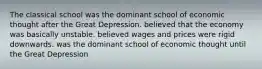 The classical school was the dominant school of economic thought after the Great Depression. believed that the economy was basically unstable. believed wages and prices were rigid downwards. was the dominant school of economic thought until the Great Depression