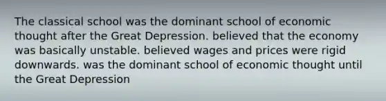 The classical school was the dominant school of economic thought after the Great Depression. believed that the economy was basically unstable. believed wages and prices were rigid downwards. was the dominant school of economic thought until the Great Depression