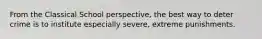 From the Classical School perspective, the best way to deter crime is to institute especially severe, extreme punishments.