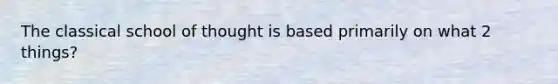 The classical school of thought is based primarily on what 2 things?