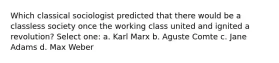 Which classical sociologist predicted that there would be a classless society once the working class united and ignited a revolution? Select one: a. Karl Marx b. Aguste Comte c. Jane Adams d. Max Weber