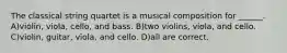 The classical string quartet is a musical composition for ______. A)violin, viola, cello, and bass. B)two violins, viola, and cello. C)violin, guitar, viola, and cello. D)all are correct.