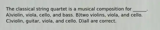 The classical string quartet is a musical composition for ______. A)violin, viola, cello, and bass. B)two violins, viola, and cello. C)violin, guitar, viola, and cello. D)all are correct.