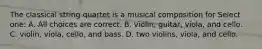 The classical string quartet is a musical composition for Select one: A. All choices are correct. B. violin, guitar, viola, and cello. C. violin, viola, cello, and bass. D. two violins, viola, and cello.