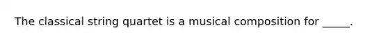 The classical string quartet is a musical composition for _____.