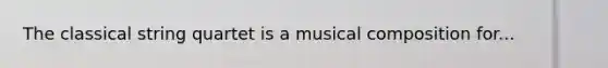 The classical string quartet is a musical composition for...