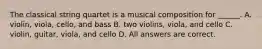 The classical string quartet is a musical composition for ______. A. violin, viola, cello, and bass B. two violins, viola, and cello C. violin, guitar, viola, and cello D. All answers are correct.