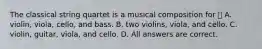 The classical string quartet is a musical composition for  A. violin, viola, cello, and bass. B. two violins, viola, and cello. C. violin, guitar, viola, and cello. D. All answers are correct.