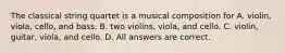 The classical string quartet is a musical composition for A. violin, viola, cello, and bass. B. two violins, viola, and cello. C. violin, guitar, viola, and cello. D. All answers are correct.