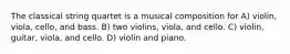 The classical string quartet is a musical composition for A) violin, viola, cello, and bass. B) two violins, viola, and cello. C) violin, guitar, viola, and cello. D) violin and piano.