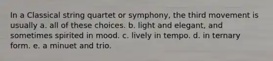 In a Classical string quartet or symphony, the third movement is usually a. all of these choices. b. light and elegant, and sometimes spirited in mood. c. lively in tempo. d. in ternary form. e. a minuet and trio.