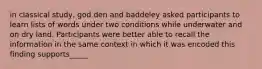 in classical study, god den and baddeley asked participants to learn lists of words under two conditions while underwater and on dry land. Participants were better able to recall the information in the same context in which it was encoded this finding supports_____