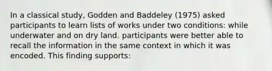 In a classical study, Godden and Baddeley (1975) asked participants to learn lists of works under two conditions: while underwater and on dry land. participants were better able to recall the information in the same context in which it was encoded. This finding supports: