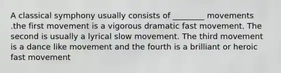 A classical symphony usually consists of ________ movements .the first movement is a vigorous dramatic fast movement. The second is usually a lyrical slow movement. The third movement is a dance like movement and the fourth is a brilliant or heroic fast movement