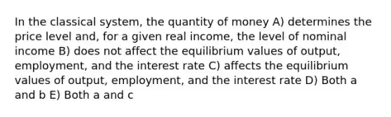 In the classical system, the quantity of money A) determines the price level and, for a given real income, the level of nominal income B) does not affect the equilibrium values of output, employment, and the interest rate C) affects the equilibrium values of output, employment, and the interest rate D) Both a and b E) Both a and c