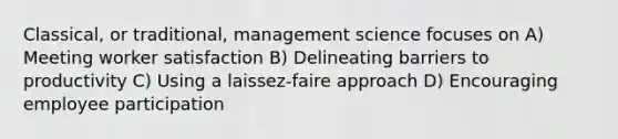 Classical, or traditional, management science focuses on A) Meeting worker satisfaction B) Delineating barriers to productivity C) Using a laissez-faire approach D) Encouraging employee participation