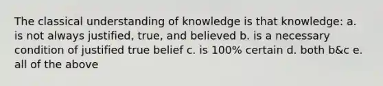 The classical understanding of knowledge is that knowledge: a. is not always justified, true, and believed b. is a necessary condition of justified true belief c. is 100% certain d. both b&c e. all of the above