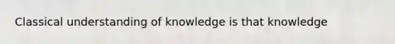 Classical understanding of knowledge is that knowledge