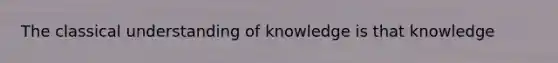 The classical understanding of knowledge is that knowledge