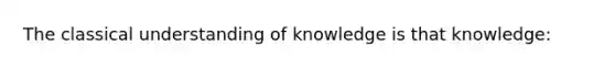 The classical understanding of knowledge is that knowledge: