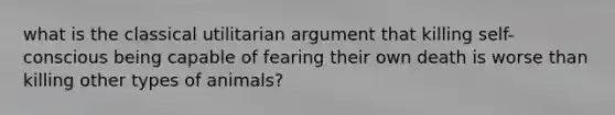 what is the classical utilitarian argument that killing self-conscious being capable of fearing their own death is worse than killing other types of animals?