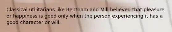 Classical utilitarians like Bentham and Mill believed that pleasure or happiness is good only when the person experiencing it has a good character or will.