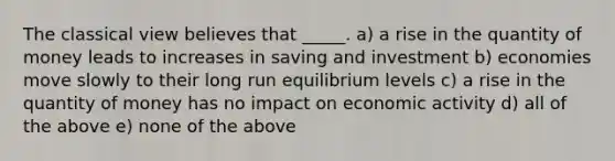 The classical view believes that _____. a) a rise in the quantity of money leads to increases in saving and investment b) economies move slowly to their long run equilibrium levels c) a rise in the quantity of money has no impact on economic activity d) all of the above e) none of the above