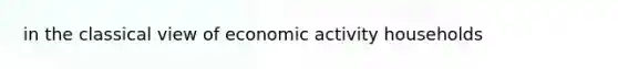 in the classical view of economic activity households