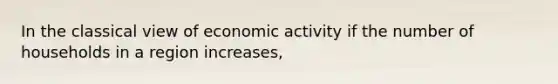 In the classical view of economic activity if the number of households in a region increases,