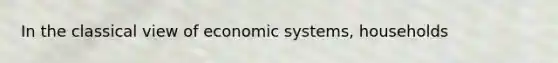 In the classical view of economic systems, households