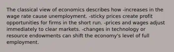 The classical view of economics describes how -increases in the wage rate cause unemployment. -sticky prices create profit opportunities for firms in the short run. -prices and wages adjust immediately to clear markets. -changes in technology or resource endowments can shift the economy's level of full employment.