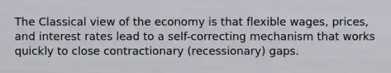 The Classical view of the economy is that flexible wages, prices, and interest rates lead to a self-correcting mechanism that works quickly to close contractionary (recessionary) gaps.