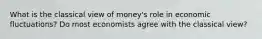 What is the classical view of money's role in economic fluctuations? Do most economists agree with the classical view?