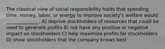 The classical view of social responsibility holds that spending time, money, labor, or energy to improve society's welfare would ______________. A) deprive stockholders of resources that could be used to generate profits B) not have any positive or negative impact on stockholders C) help maximize profits for stockholders D) show stockholders that the company knows best