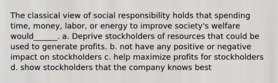 The classical view of social responsibility holds that spending time, money, labor, or energy to improve society's welfare would______. a. Deprive stockholders of resources that could be used to generate profits. b. not have any positive or negative impact on stockholders c. help maximize profits for stockholders d. show stockholders that the company knows best