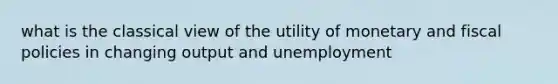 what is the classical view of the utility of monetary and fiscal policies in changing output and unemployment