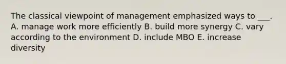 The classical viewpoint of management emphasized ways to ___. A. manage work more efficiently B. build more synergy C. vary according to the environment D. include MBO E. increase diversity