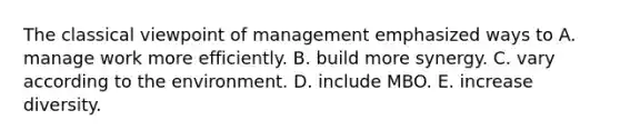 The classical viewpoint of management emphasized ways to A. manage work more efficiently. B. build more synergy. C. vary according to the environment. D. include MBO. E. increase diversity.