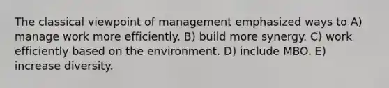 The classical viewpoint of management emphasized ways to A) manage work more efficiently. B) build more synergy. C) work efficiently based on the environment. D) include MBO. E) increase diversity.