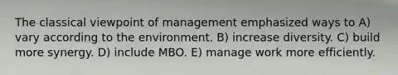 The classical viewpoint of management emphasized ways to A) vary according to the environment. B) increase diversity. C) build more synergy. D) include MBO. E) manage work more efficiently.