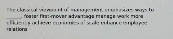 The classical viewpoint of management emphasizes ways to ______. foster first-mover advantage manage work more efficiently achieve economies of scale enhance employee relations