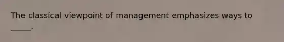 The classical viewpoint of management emphasizes ways to _____.