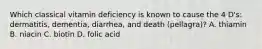 Which classical vitamin deficiency is known to cause the 4 D's: dermatitis, dementia, diarrhea, and death (pellagra)? A. thiamin B. niacin C. biotin D. folic acid