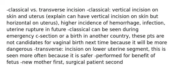 -classical vs. transverse incision -classical: vertical incision on skin and uterus (explain can have vertical incision on skin but horizontal on uterus), higher incidence of hemorrhage, infection, uterine rupture in future -classical can be seen during emergency c-section or a birth in another country, these pts are not candidates for vaginal birth next time because it will be more dangerous -transverse: incision on lower uterine segment, this is seen more often because it is safer -performed for benefit of fetus -new mother first, surgical patient second