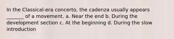 In the Classical-era concerto, the cadenza usually appears _______ of a movement. a. Near the end b. During the development section c. At the beginning d. During the slow introduction