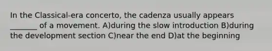 In the Classical-era concerto, the cadenza usually appears _______ of a movement. A)during the slow introduction B)during the development section C)near the end D)at the beginning