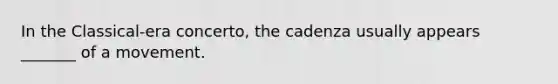 In the Classical-era concerto, the cadenza usually appears _______ of a movement.