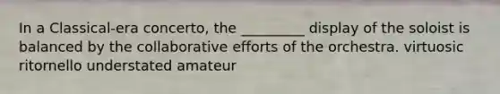In a Classical-era concerto, the _________ display of the soloist is balanced by the collaborative efforts of the orchestra. virtuosic ritornello understated amateur
