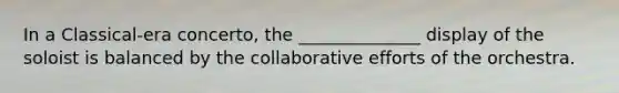 In a Classical-era concerto, the ______________ display of the soloist is balanced by the collaborative efforts of the orchestra.